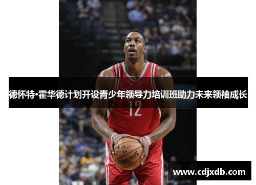 德怀特·霍华德计划开设青少年领导力培训班助力未来领袖成长