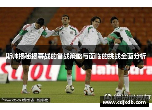 斯帅揭秘揭幕战的备战策略与面临的挑战全面分析