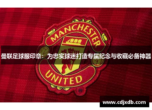 曼联足球服印章：为忠实球迷打造专属纪念与收藏必备神器