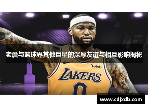 老詹与篮球界其他巨星的深厚友谊与相互影响揭秘
