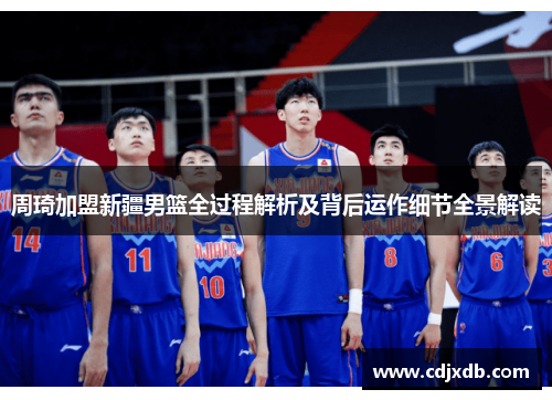 周琦加盟新疆男篮全过程解析及背后运作细节全景解读