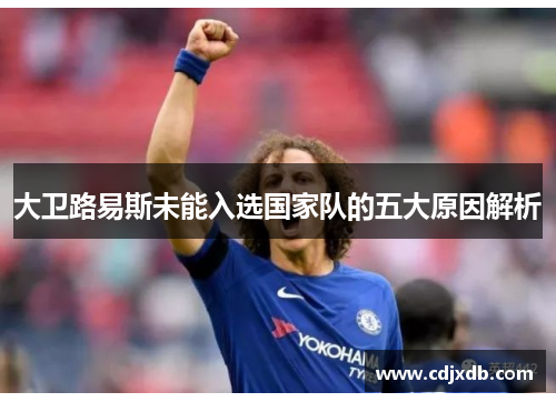 大卫路易斯未能入选国家队的五大原因解析 大卫路易斯未能入选国家队的五大原因解析