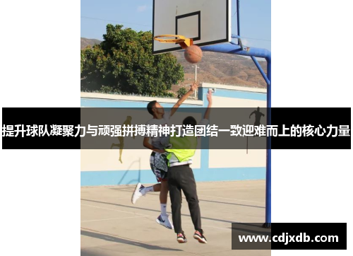 提升球队凝聚力与顽强拼搏精神打造团结一致迎难而上的核心力量