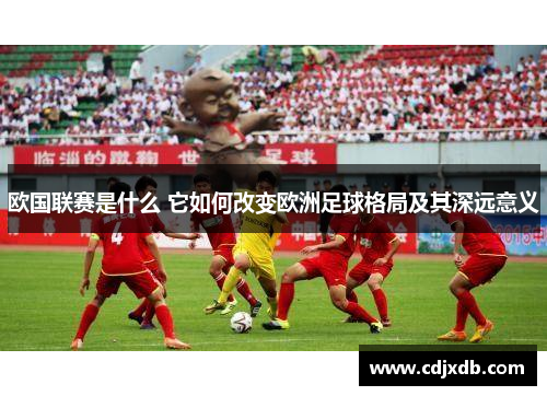 欧国联赛是什么 它如何改变欧洲足球格局及其深远意义 欧国联赛是什么 它如何改变欧洲足球格局及其深远意义