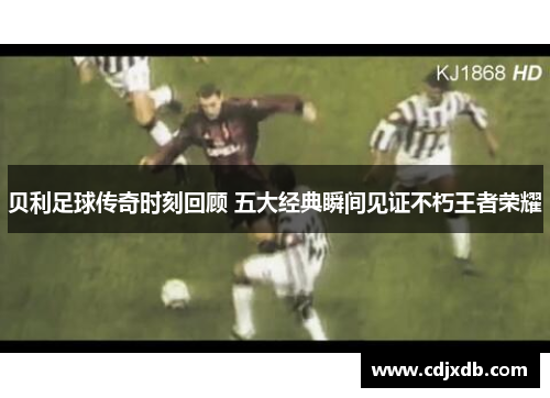 贝利足球传奇时刻回顾 五大经典瞬间见证不朽王者荣耀