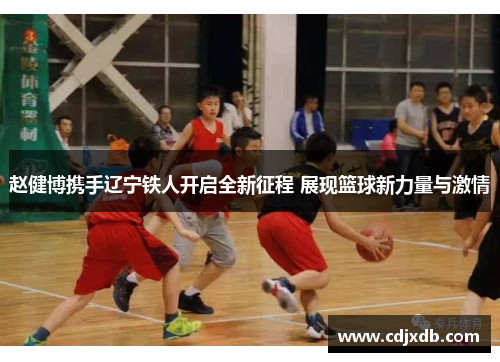 赵健博携手辽宁铁人开启全新征程 展现篮球新力量与激情