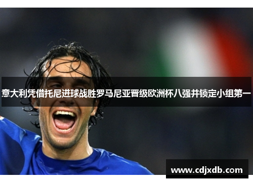 意大利凭借托尼进球战胜罗马尼亚晋级欧洲杯八强并锁定小组第一