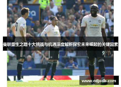 曼联重生之路十大挑战与机遇深度解析探索未来崛起的关键因素